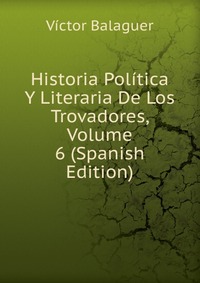 Historia Politica Y Literaria De Los Trovadores, Volume 6 (Spanish Edition)