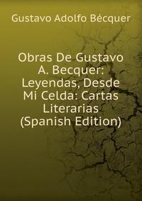 Obras De Gustavo A. Becquer: Leyendas, Desde Mi Celda: Cartas Literarias (Spanish Edition)