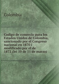 Codigo de comercio para los Estados Unidos de Colombia, sancionado por el Congreso nacional en 1870 i modificado por el de 1873 (lei 10 de 11 de marzo)