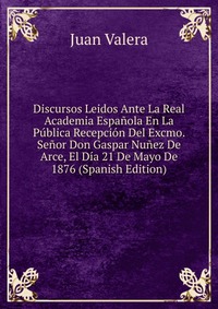 Discursos Leidos Ante La Real Academia Espanola En La Publica Recepcion Del Excmo. Senor Don Gaspar Nunez De Arce, El Dia 21 De Mayo De 1876 (Spanish Edition)