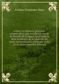 Colon y la Historia postuma: examen de la que escribio el Conde de Roselly de Lorgues, leido ante la Real Academia de la Historia, en junta extraordinaria celebrada el dia 10 de mayo (Spanish