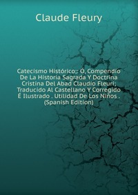 Catecismo Historico;: O, Compendio De La Historia Sagrada Y Doctrina Cristina Del Abad Claudio Fleuri; Traducido Al Castellano Y Corregido E Ilustrado . Utilidad De Los Ninos . (Spanish Editi