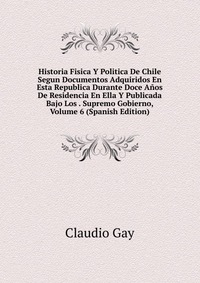 Historia Fisica Y Politica De Chile Segun Documentos Adquiridos En Esta Republica Durante Doce Anos De Residencia En Ella Y Publicada Bajo Los . Supremo Gobierno, Volume 6 (Spanish Edition)