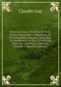 Historia Fisica Y Politica De Chile Segun Documentos Adquiridos En Esta Republica Durante Doce Anos De Residencia En Ella Y Publicada Bajo Los . Supremo Gobierno, Volume 7 (Spanish Edition)