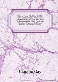 Historia Fisica Y Politica De Chile Segun Documentos Adquiridos En Esta Republica Durante Doce Anos De Residencia En Ella Y Publicada Bajo Los . Supremo Gobierno, Volume 4 (Spanish Edition)