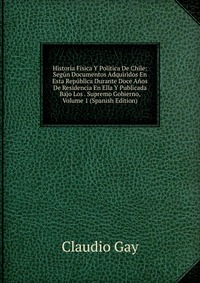 Historia Fisica Y Politica De Chile: Segun Documentos Adquiridos En Esta Republica Durante Doce Anos De Residencia En Ella Y Publicada Bajo Los . Supremo Gobierno, Volume 1 (Spanish Edition)