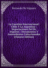 Bernardo de Irigoyen - «La Cuestion Internacional: Chile Y La Argentina : Negociaciones Del Dr. Irigoyen : Documentos Y Antecedentes Coleccionados (Chinese Edition)»