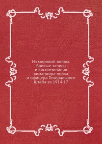 Из мировой войны. Боевые записи и воспоминания командира полка и офицера Генерального Штаба за 1914-17