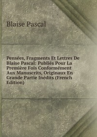 Pensees, Fragments Et Lettres De Blaise Pascal: Publies Pour La Premiere Fois Conformement Aux Manuscrits, Originaux En Grande Partie Inedits (French Edition)