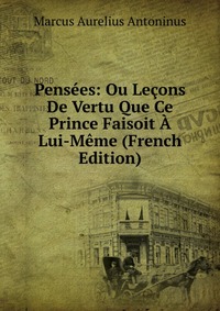 Pensees: Ou Lecons De Vertu Que Ce Prince Faisoit A Lui-Meme (French Edition)