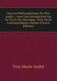 Oeuvres Philosophiques Du Pere Andre .: Avee Une Introduction Sur Sa Vie Et Ses Ouvrages. Tiree De Sa Correspondance Inedite (French Edition)