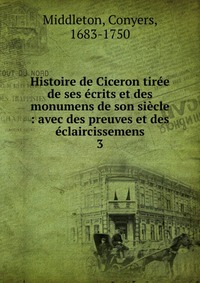 Histoire de Ciceron tiree de ses ecrits et des monumens de son siecle