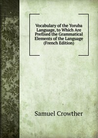 Vocabulary of the Yoruba Language, to Which Are Prefixed the Grammatical Elements of the Language (French Edition)