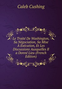 Le Traite De Washington, Sa Negociation, Sa Mise A Execution, Et Les Discussions Auxquelles Il a Donne Lieu (French Edition)