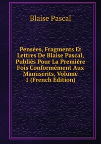 Pensees, Fragments Et Lettres De Blaise Pascal, Publies Pour La Premiere Fois Conformement Aux Manuscrits, Volume 1 (French Edition)