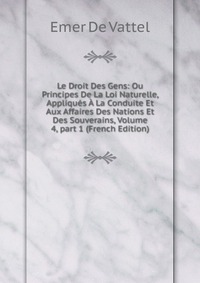 Le Droit Des Gens: Ou Principes De La Loi Naturelle, Appliques A La Conduite Et Aux Affaires Des Nations Et Des Souverains, Volume 4, part 1 (French Edition)