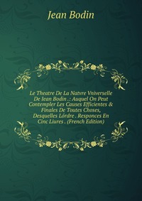 Le Theatre De La Natvre Vniverselle De Iean Bodin .: Auquel On Peut Contempler Les Causes Efficientes & Finales De Toutes Choses, Desquelles Lordre . Responces En Cinc Liures . (French Ed