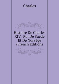 Histoire De Charles XIV . Roi De Suede Et De Norvege (French Edition)