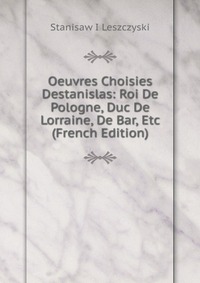 Oeuvres Choisies Destanislas: Roi De Pologne, Duc De Lorraine, De Bar, Etc (French Edition)