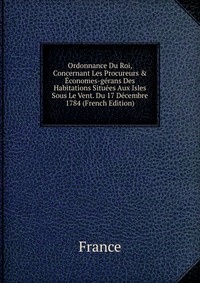 Ordonnance Du Roi, Concernant Les Procureurs & Economes-gerans Des Habitations Situees Aux Isles Sous Le Vent. Du 17 Decembre 1784 (French Edition)