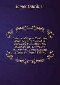 Letters and Papers Illustrative of the Reigns of Richard Iii. and Henry Vii.: Letters, &c. of Richard III ; Letters, &c. of Henry VII ; Correspondence of James IV (French Edition)