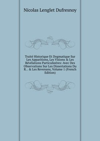 Traite Historique Et Dogmatique Sur Les Apparitions, Les Visions & Les Revelations Particulieeres: Avec Des Observations Sur Les Dissertations Du R. . & Les Revenans, Volume 1 (French