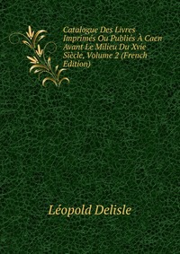 Catalogue Des Livres Imprimes Ou Publies A Caen Avant Le Milieu Du Xvie Siecle, Volume 2 (French Edition)