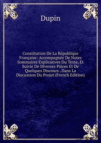 Constitution De La Republique Francaise: Accompagnee De Notes Sommaires Explicatives Du Texte, Et Suivie De Diverses Pieces Et De Quelques Discours . Dans La Discussion Du Projet (French Edit