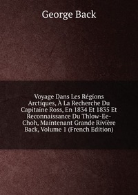 Voyage Dans Les Regions Arctiques, A La Recherche Du Capitaine Ross, En 1834 Et 1835 Et Reconnaissance Du Thlow-Ee-Choh, Maintenant Grande Riviere Back, Volume 1 (French Edition)