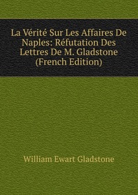 La Verite Sur Les Affaires De Naples: Refutation Des Lettres De M. Gladstone (French Edition)