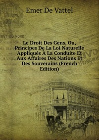 Le Droit Des Gens, Ou, Principes De La Loi Naturelle Appliques A La Conduite Et Aux Affaires Des Nations Et Des Souverains (French Edition)