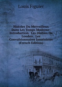 Histoire Du Merveilleux Dans Les Temps Moderne: Introduction. Les Diables De Loudun. Les Convulsionnaires Jansenistes (French Edition)