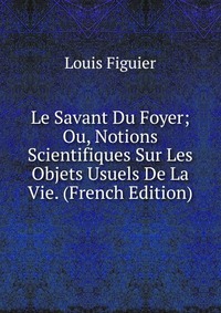 Le Savant Du Foyer; Ou, Notions Scientifiques Sur Les Objets Usuels De La Vie. (French Edition)