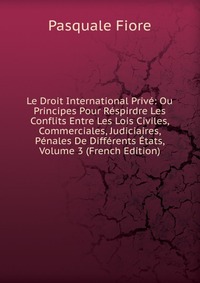 Le Droit International Prive: Ou Principes Pour Respirdre Les Conflits Entre Les Lois Civiles, Commerciales, Judiciaires, Penales De Differents Etats, Volume 3 (French Edition)