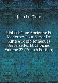 Bibliotheque Ancienne Et Moderne: Pour Servir De Suite Aux Bibliotheques Universelles Et Choisies, Volume 27 (French Edition)