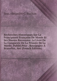 Recherches Historiques Sur La Principaute Francaise De Moree Et Ses Hautes Baronnies: Le Livre De La Conqueste De La Princee De La Moree, Publie Pour . Bourgogne A Bruxelles, Ave (French Edit