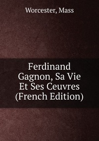 Ferdinand Gagnon, Sa Vie Et Ses Ceuvres (French Edition)