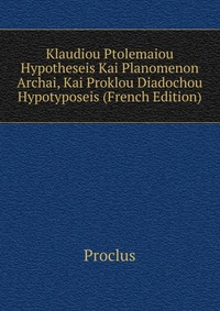 Klaudiou Ptolemaiou Hypotheseis Kai Planomenon Archai, Kai Proklou Diadochou Hypotyposeis (French Edition)