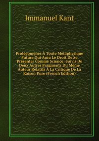 Prolegomenes A Toute Metaphysique Future Qui Aura Le Droit De Se Presenter Comme Science: Suivis De Deux Autres Fragments Du Meme Auteur Relatifs A La Critique De La Raison Pure (French Editi