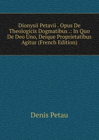 Dionysii Petavii . Opus De Theologicis Dogmatibus .: In Quo De Deo Uno, Deique Proprietatibus Agitur (French Edition)