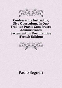 Confessarius Instructus, Sive Opusculum, In Quo Traditur Praxis Cum Fructu Administrandi Sacramentum Poenitentiae (French Edition)