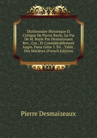 Dictionnaire Historique Et Critique De Pierre Bayle: La Vie De M. Bayle Par Desmaizeaux Rev., Cor., Et Considerablement Augm. Dans Cette 5. Ed. . Table . Des Matieres (French Edition)