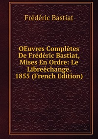 OEuvres Completes De Frederic Bastiat, Mises En Ordre: Le Libreechange. 1855 (French Edition)