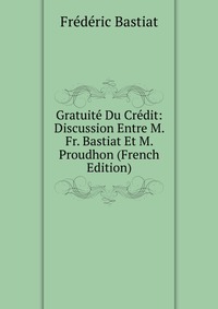 Gratuite Du Credit: Discussion Entre M. Fr. Bastiat Et M. Proudhon (French Edition)