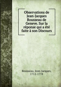 Observations de Jean-Jacques Rousseau de Geneve. Sur la reponse qui a ete faite a son Discours