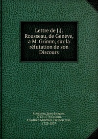 Lettre de J.J. Rousseau, de Geneve, a M. Grimm, sur la refutation de son Discours