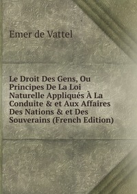 Le Droit Des Gens, Ou Principes De La Loi Naturelle Appliques A La Conduite & et Aux Affaires Des Nations & et Des Souverains (French Edition)