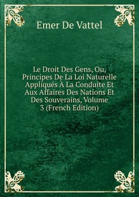 Le Droit Des Gens, Ou, Principes De La Loi Naturelle Appliques A La Conduite Et Aux Affaires Des Nations Et Des Souverains, Volume 3 (French Edition)