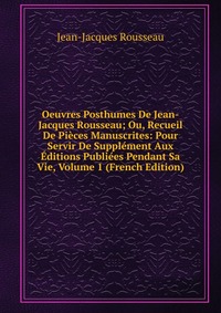 Oeuvres Posthumes De Jean-Jacques Rousseau; Ou, Recueil De Pieces Manuscrites: Pour Servir De Supplement Aux Editions Publiees Pendant Sa Vie, Volume 1 (French Edition)