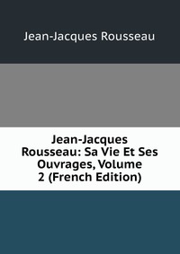 Jean-Jacques Rousseau: Sa Vie Et Ses Ouvrages, Volume 2 (French Edition)